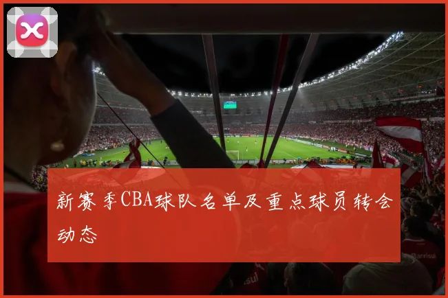 新赛季CBA球队名单及重点球员转会动态