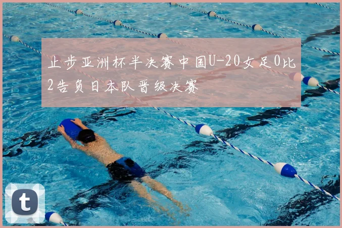 止步亚洲杯半决赛中国U-20女足0比2告负日本队晋级决赛
